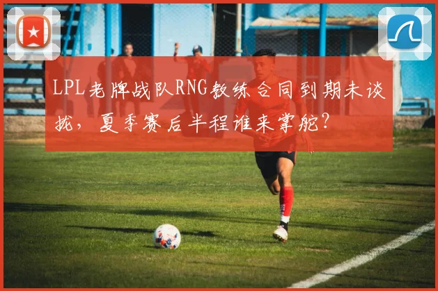 LPL老牌战队RNG教练合同到期未谈拢,夏季赛后半程谁来掌舵?