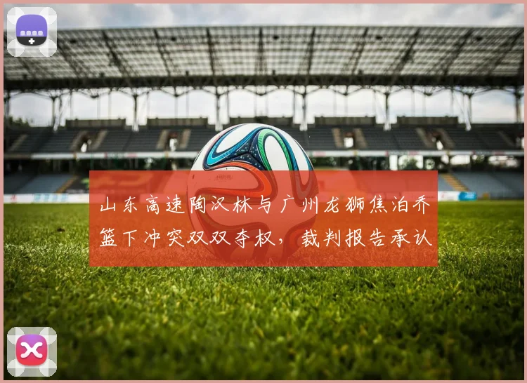 山东高速陶汉林与广州龙狮焦泊乔篮下冲突双双夺权,裁判报告承认漏判升级技犯