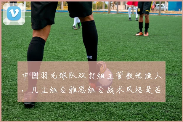 中国羽毛球队双打组主管教练换人,凡尘组合雅思组合战术风格是否改变?