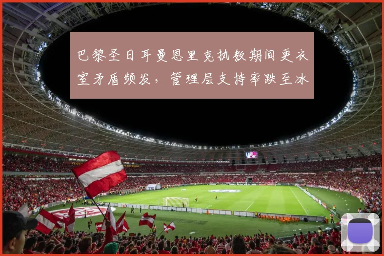 巴黎圣日耳曼恩里克执教期间更衣室矛盾频发,管理层支持率跌至冰点