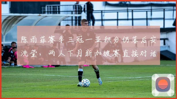 陈雨菲赛季三冠一亚积分仍落后安洗莹,两人下月新加坡赛直接对话定排名
