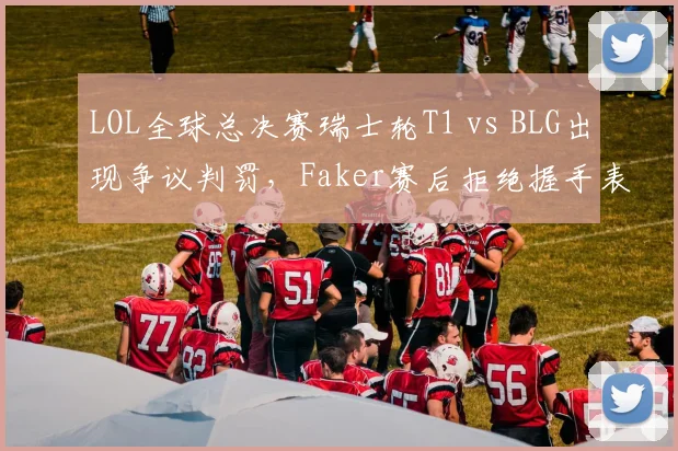 LOL全球总决赛瑞士轮T1 vs BLG出现争议判罚，Faker赛后拒绝握手表达不满