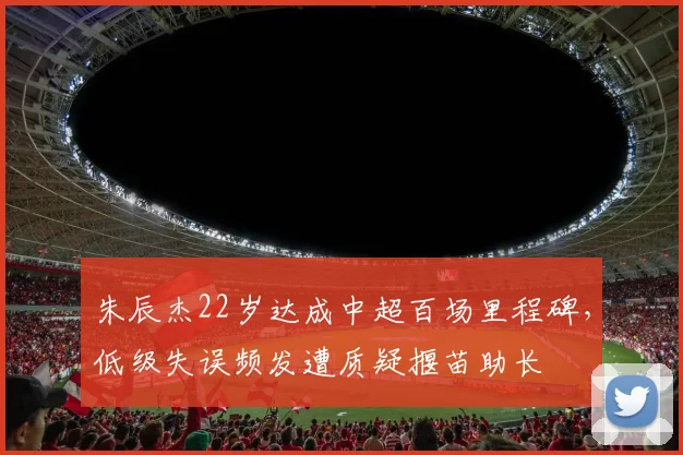 朱辰杰22岁达成中超百场里程碑,低级失误频发遭质疑揠苗助长