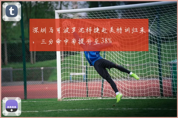 深圳马可波罗沈梓捷赴美特训归来,三分命中率提升至38%