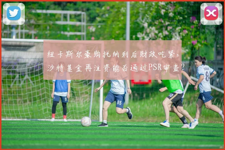 纽卡斯尔豪购托纳利后财政吃紧,沙特基金再注资能否通过PSR审查?