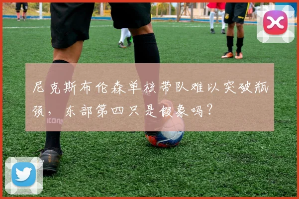 尼克斯布伦森单核带队难以突破瓶颈,东部第四只是假象吗?