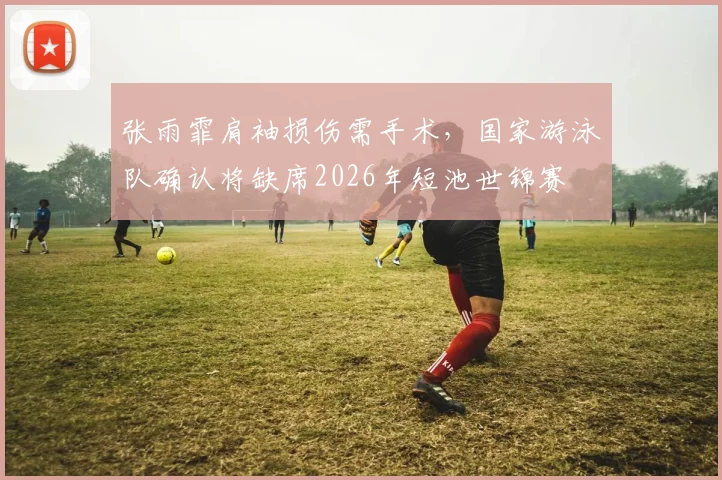 张雨霏肩袖损伤需手术,国家游泳队确认将缺席2026年短池世锦赛