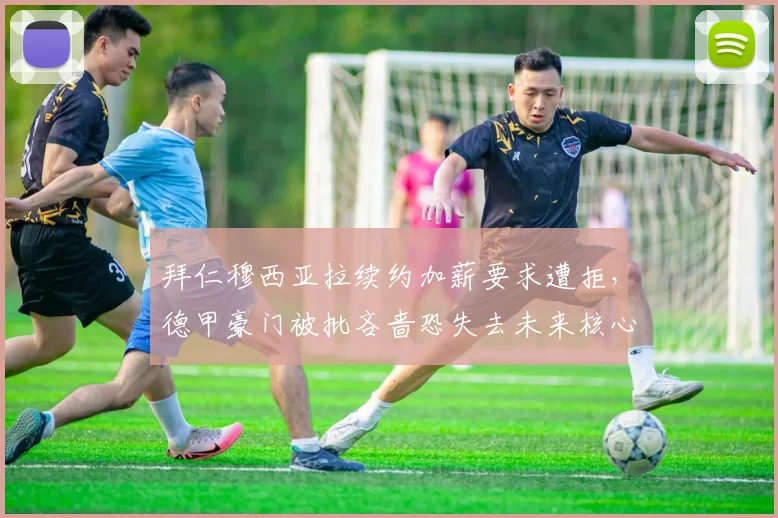 拜仁穆西亚拉续约加薪要求遭拒，德甲豪门被批吝啬恐失去未来核心
