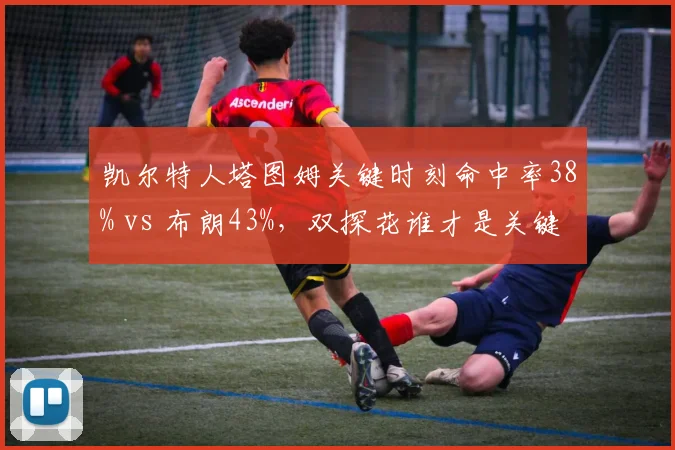 凯尔特人塔图姆关键时刻命中率38% vs 布朗43%,双探花谁才是关键先生之争白热化