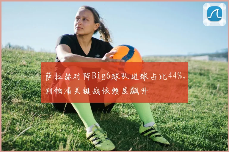 萨拉赫对阵Big6球队进球占比44%,利物浦关键战依赖度飙升